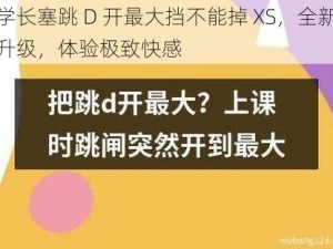 学长塞跳 D 开最大挡不能掉 XS，全新升级，体验极致快感