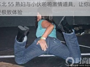 东北 55 熟妇与小伙啪啪激情道具，让你感受极致体验