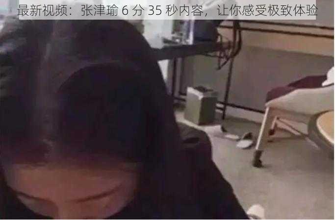 最新视频：张津瑜 6 分 35 秒内容，让你感受极致体验