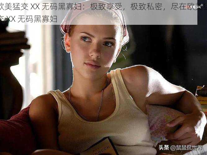 欧美猛交 XX 无码黑寡妇：极致享受，极致私密，尽在欧美猛交 XX 无码黑寡妇